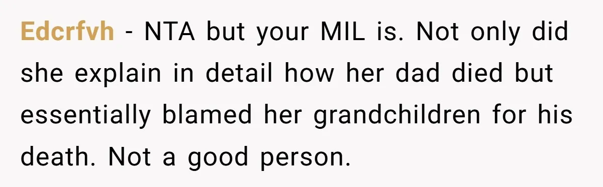Edcrfvh − NTA but your MIL is. Not only did she explain in detail how her dad died but essentially blamed her grandchildren for his death. Not a good person.