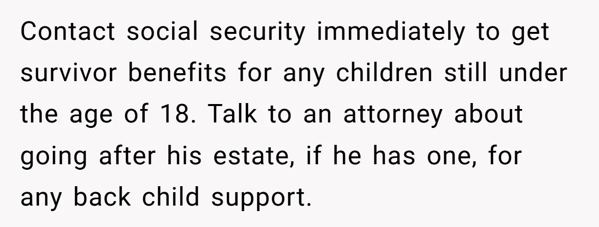Contact social security immediately to get survivor benefits for any children still under the age of 18. Talk to an attorney about going after his estate, if he has one,...