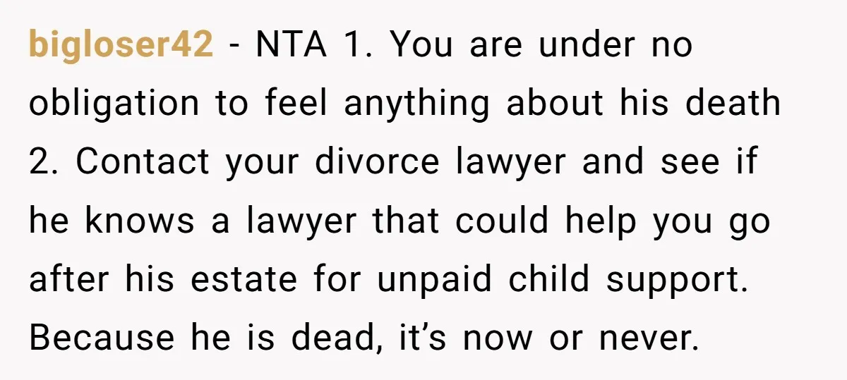 bigloser42 − NTA 1. You are under no obligation to feel anything about his death 2. Contact your divorce lawyer and see if he knows a lawyer that could help...