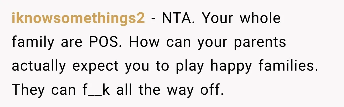 iknowsomethings2 − NTA. Your whole family are POS. How can your parents actually expect you to play happy families. They can f__k all the way off.