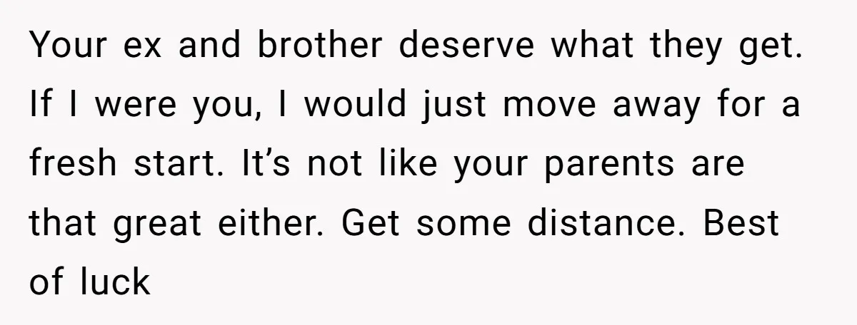 Your ex and brother deserve what they get. If I were you, I would just move away for a fresh start. It’s not like your parents are that great either....