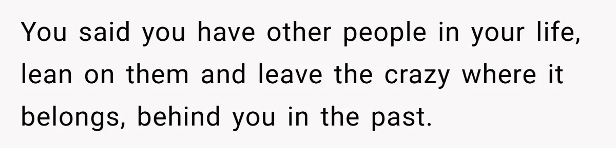 You said you have other people in your life, lean on them and leave the crazy where it belongs, behind you in the past.