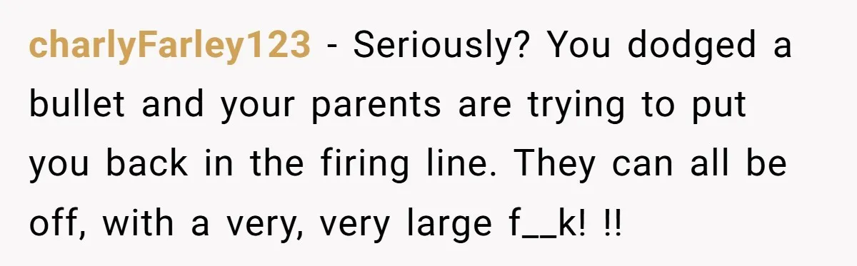 charlyFarley123 − Seriously? You dodged a bullet and your parents are trying to put you back in the firing line. They can all be off, with a very, very large...