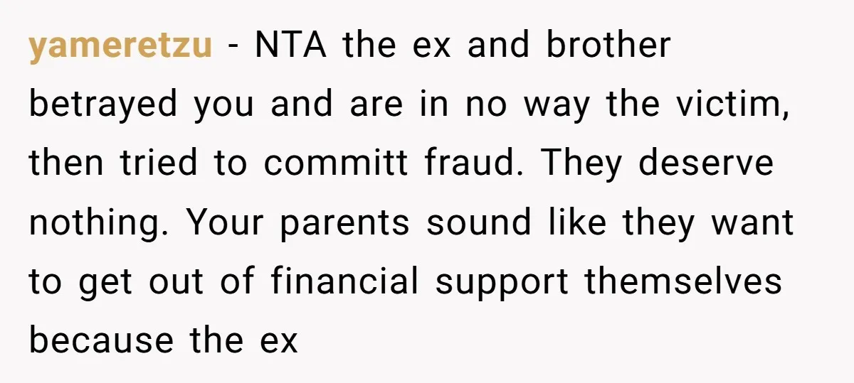 yameretzu − NTA the ex and brother betrayed you and are in no way the victim, then tried to committ fraud. They deserve nothing. Your parents sound like they want...