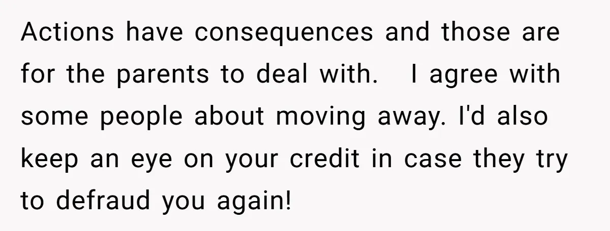 Actions have consequences and those are for the parents to deal with. I agree with some people about moving away. I'd also keep an eye on your credit in case...