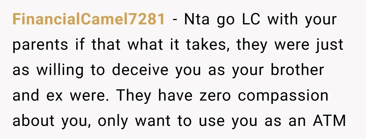 FinancialCamel7281 − Nta go LC with your parents if that what it takes, they were just as willing to deceive you as your brother and ex were. They have zero...
