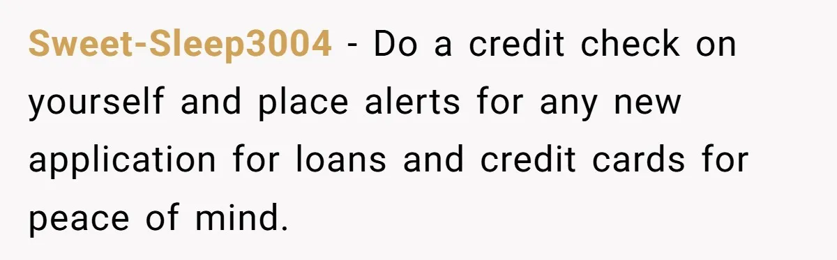Sweet-Sleep3004 − Do a credit check on yourself and place alerts for any new application for loans and credit cards for peace of mind.