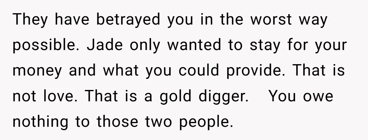 They have betrayed you in the worst way possible. Jade only wanted to stay for your money and what you could provide. That is not love. That is a gold...
