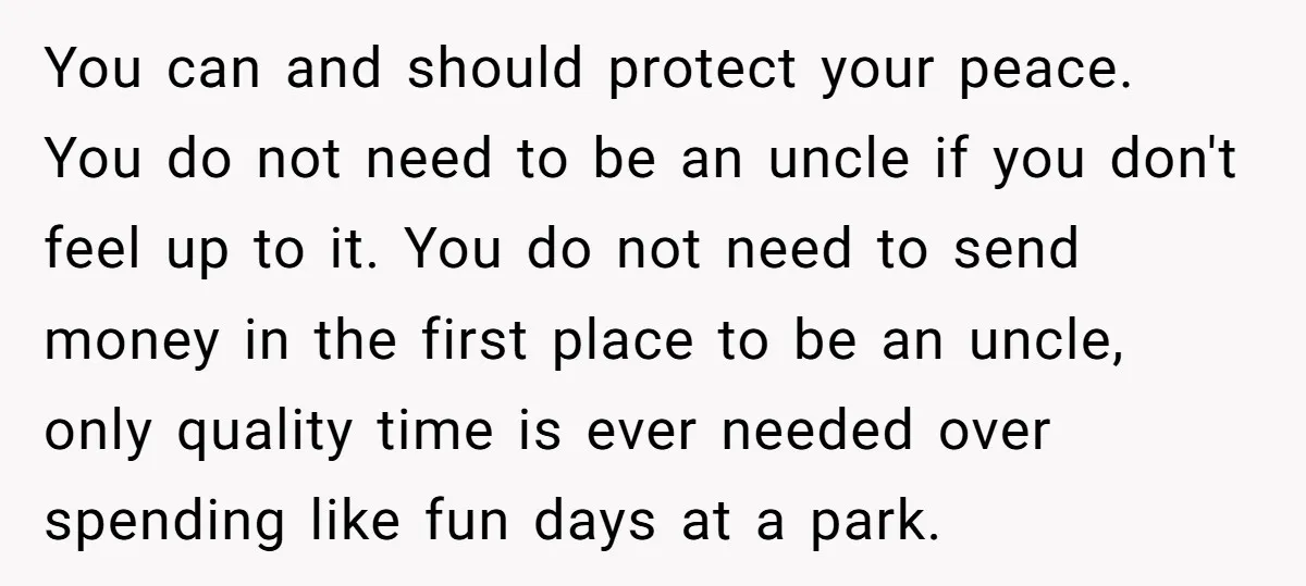 You can and should protect your peace. You do not need to be an uncle if you don't feel up to it. You do not need to send money in...
