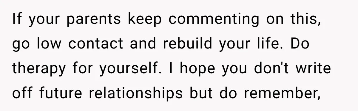 If your parents keep commenting on this, go low contact and rebuild your life. Do therapy for yourself. I hope you don't write off future relationships but do remember,