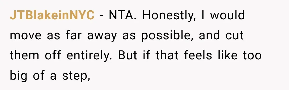 JTBlakeinNYC − NTA. Honestly, I would move as far away as possible, and cut them off entirely. But if that feels like too big of a step,