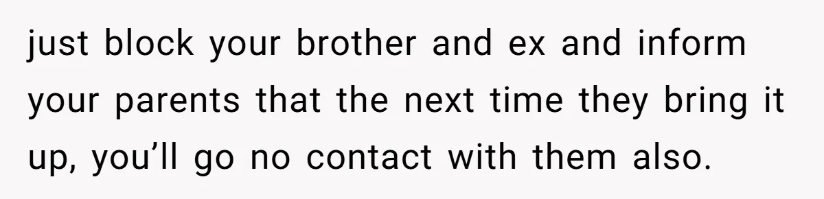 just block your brother and ex and inform your parents that the next time they bring it up, you’ll go no contact with them also.