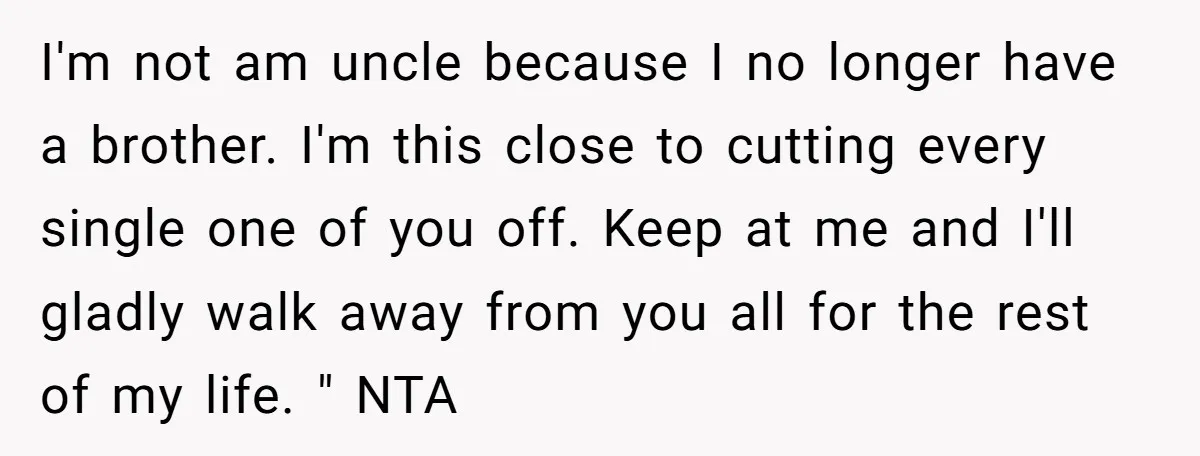 I'm not am uncle because I no longer have a brother. I'm this close to cutting every single one of you off. Keep at me and I'll gladly walk away...