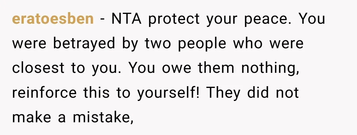 eratoesben − NTA protect your peace. You were betrayed by two people who were closest to you. You owe them nothing, reinforce this to yourself! They did not make a...
