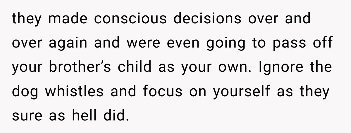 they made conscious decisions over and over again and were even going to pass off your brother’s child as your own. Ignore the dog whistles and focus on yourself as...