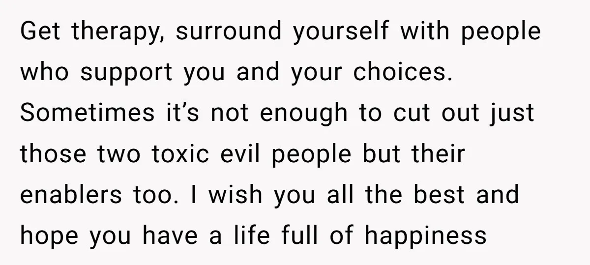 Get therapy, surround yourself with people who support you and your choices. Sometimes it’s not enough to cut out just those two toxic evil people but their enablers too. I...