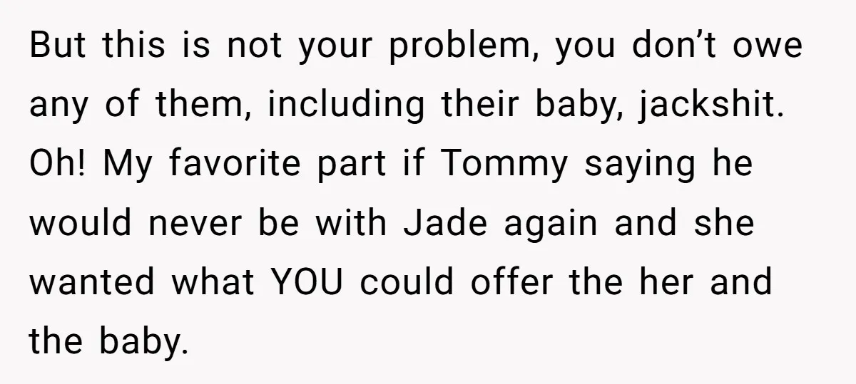 But this is not your problem, you don’t owe any of them, including their baby, jackshit. Oh! My favorite part if Tommy saying he would never be with Jade again...