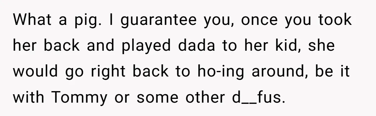 What a pig. I guarantee you, once you took her back and played dada to her kid, she would go right back to ho-ing around, be it with Tommy or...