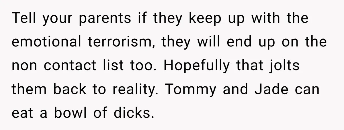 Tell your parents if they keep up with the emotional terrorism, they will end up on the non contact list too. Hopefully that jolts them back to reality. Tommy and...