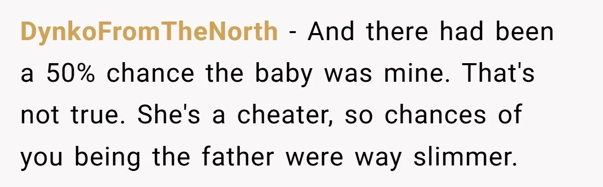 DynkoFromTheNorth − And there had been a 50% chance the baby was mine. That's not true. She's a cheater, so chances of you being the father were way slimmer.