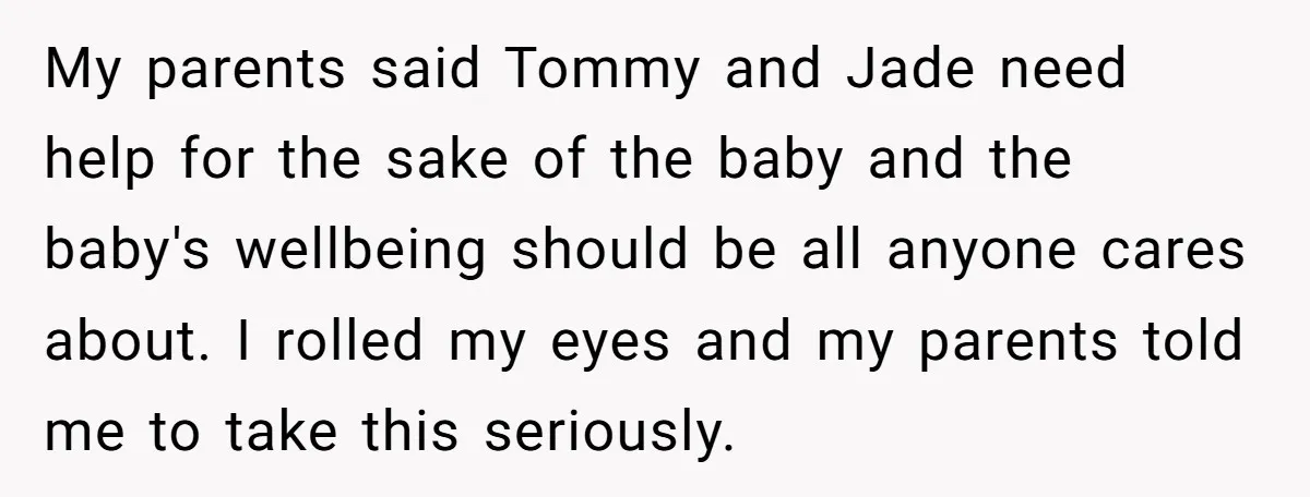 My parents said Tommy and Jade need help for the sake of the baby and the baby's wellbeing should be all anyone cares about. I rolled my eyes and my...