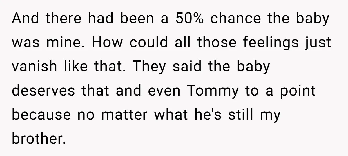 And there had been a 50% chance the baby was mine. How could all those feelings just vanish like that. They said the baby deserves that and even Tommy to...