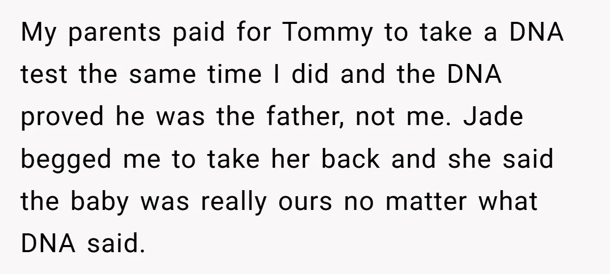 My parents paid for Tommy to take a DNA test the same time I did and the DNA proved he was the father, not me. Jade begged me to take...