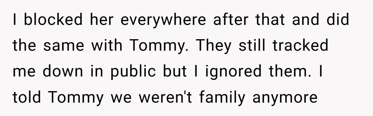 I blocked her everywhere after that and did the same with Tommy. They still tracked me down in public but I ignored them. I told Tommy we weren't family anymore