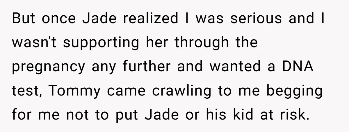 But once Jade realized I was serious and I wasn't supporting her through the pregnancy any further and wanted a DNA test, Tommy came crawling to me begging for me...