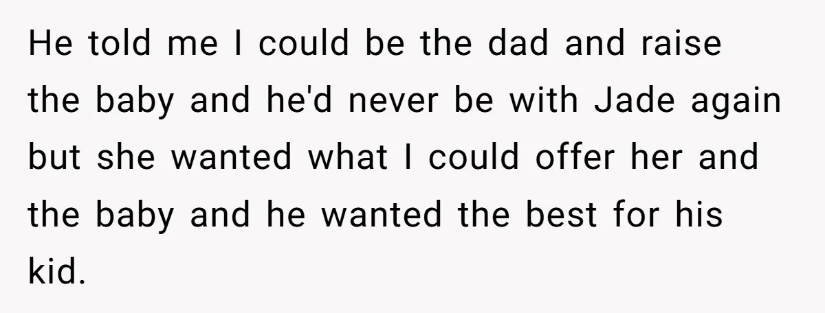 He told me I could be the dad and raise the baby and he'd never be with Jade again but she wanted what I could offer her and the baby...