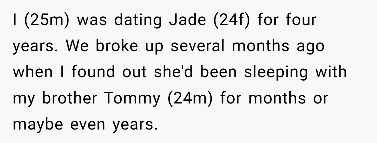 I (25m) was dating Jade (24f) for four years. We broke up several months ago when I found out she'd been sleeping with my brother Tommy (24m) for months or...