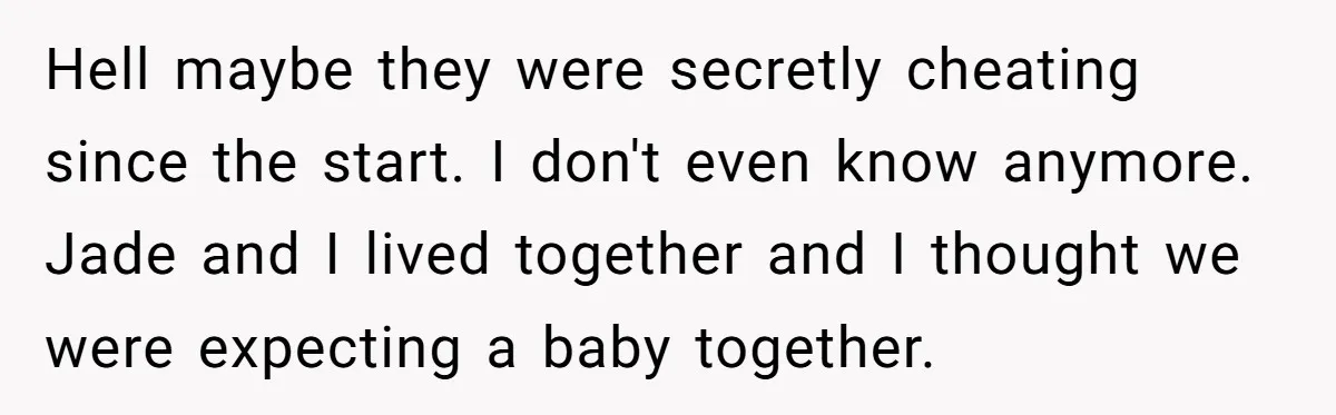 Hell maybe they were secretly cheating since the start. I don't even know anymore. Jade and I lived together and I thought we were expecting a baby together.