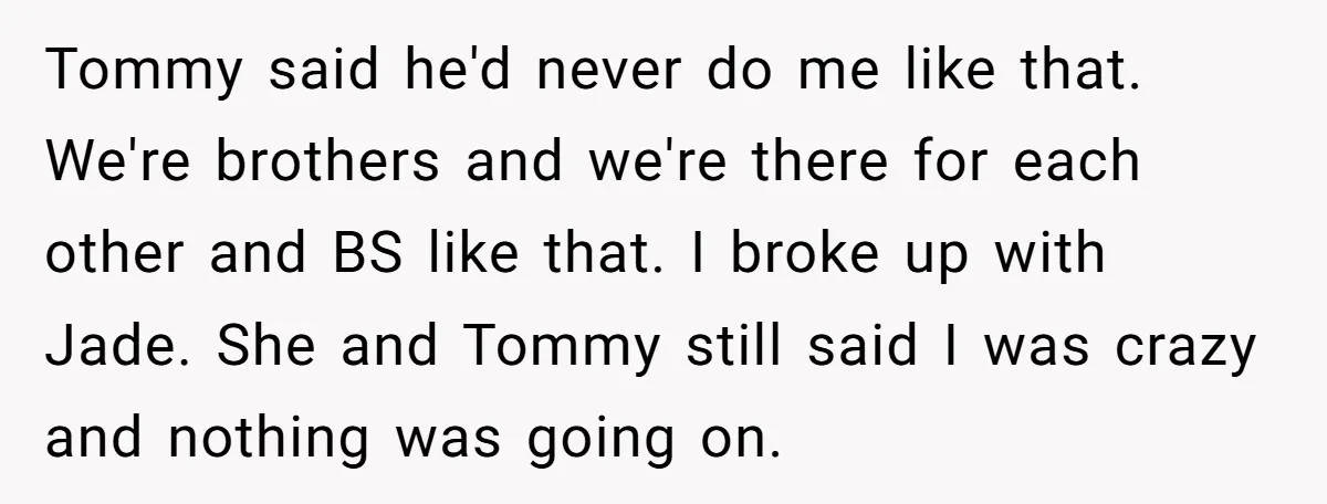Tommy said he'd never do me like that. We're brothers and we're there for each other and BS like that. I broke up with Jade. She and Tommy still said...