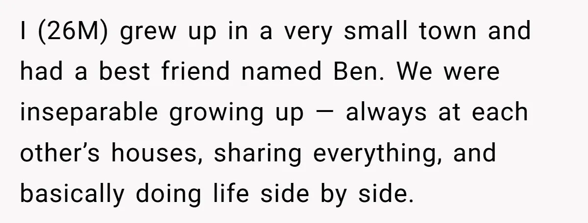 I (26M) grew up in a very small town and had a best friend named Ben. We were inseparable growing up — always at each other’s houses, sharing everything, and...
