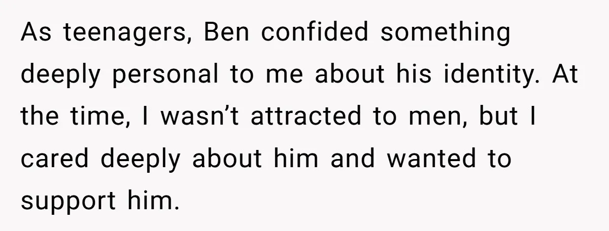 As teenagers, Ben confided something deeply personal to me about his identity. At the time, I wasn’t attracted to men, but I cared deeply about him and wanted to support...