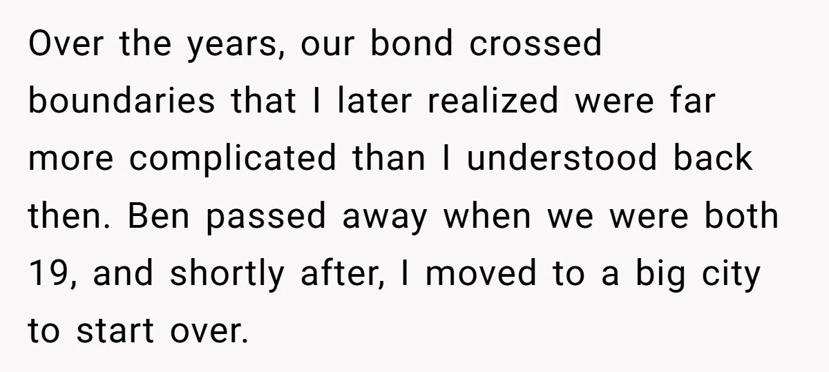 Over the years, our bond crossed boundaries that I later realized were far more complicated than I understood back then. Ben passed away when we were both 19, and shortly...