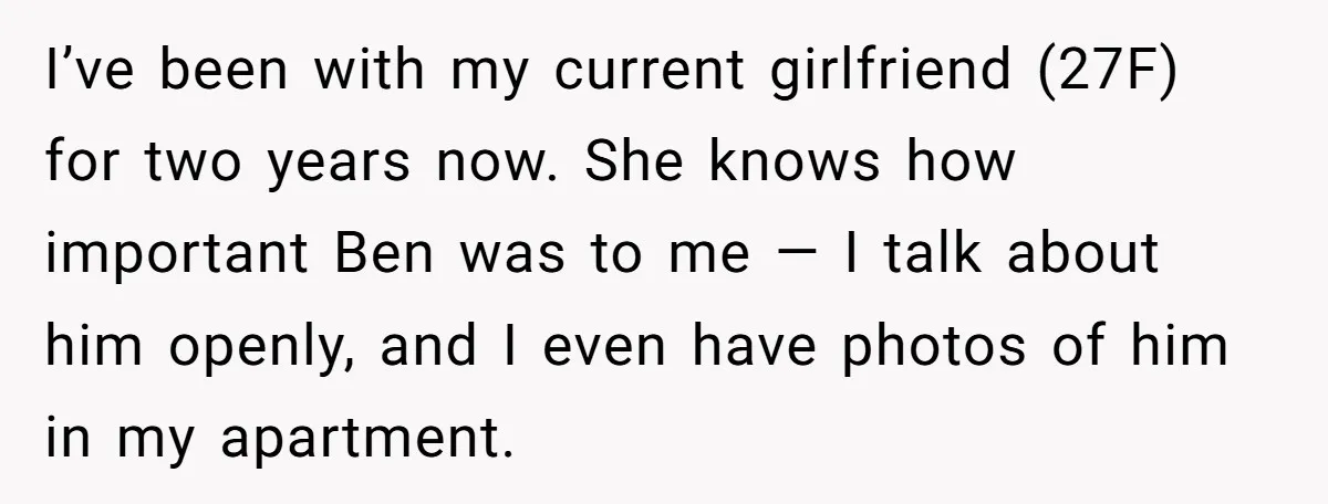 I’ve been with my current girlfriend (27F) for two years now. She knows how important Ben was to me — I talk about him openly, and I even have photos...
