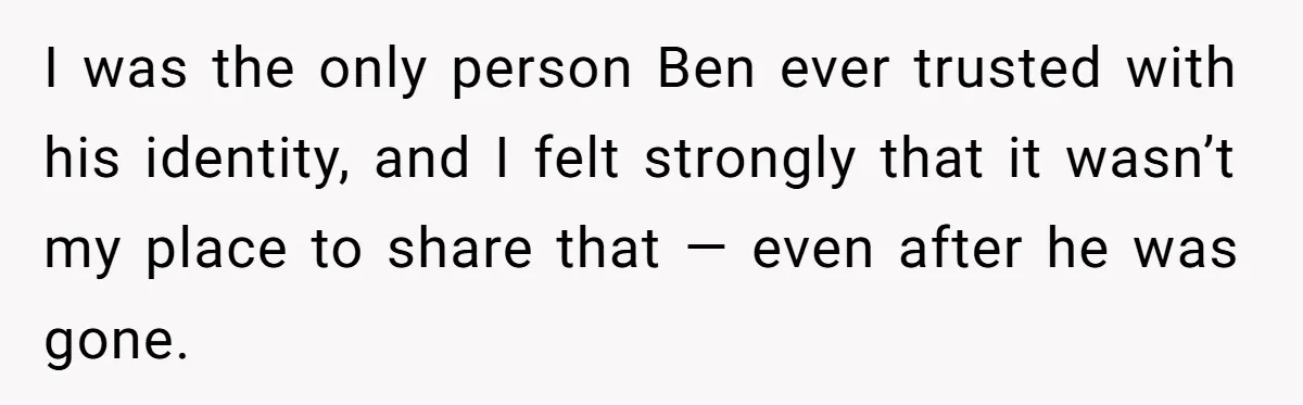 I was the only person Ben ever trusted with his identity, and I felt strongly that it wasn’t my place to share that — even after he was gone.