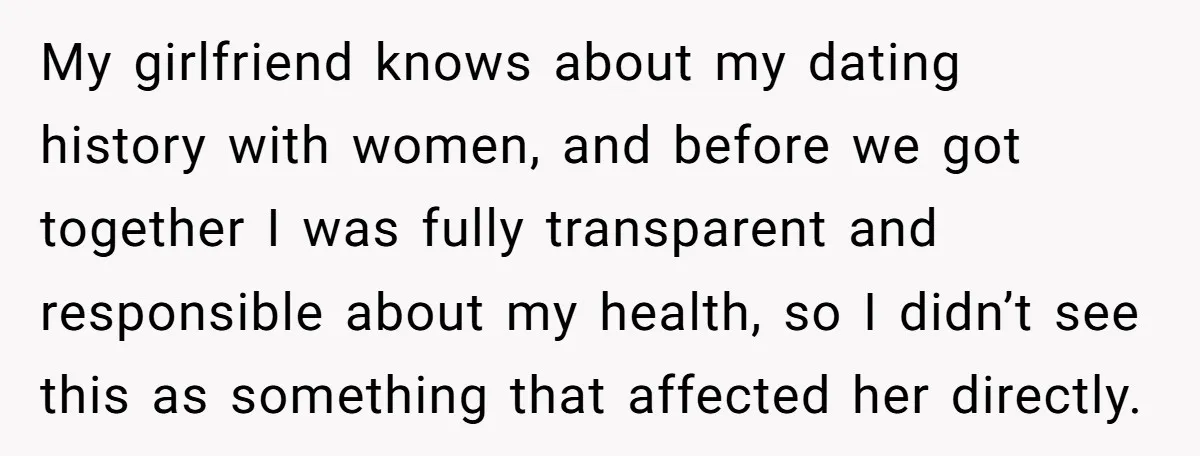 My girlfriend knows about my dating history with women, and before we got together I was fully transparent and responsible about my health, so I didn’t see this as something...
