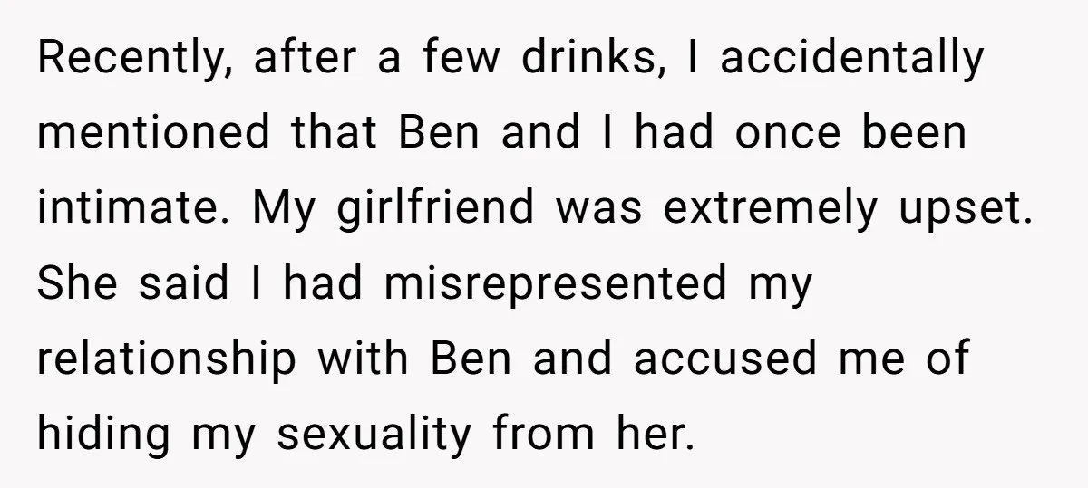 Recently, after a few drinks, I accidentally mentioned that Ben and I had once been intimate. My girlfriend was extremely upset. She said I had misrepresented my relationship with Ben...