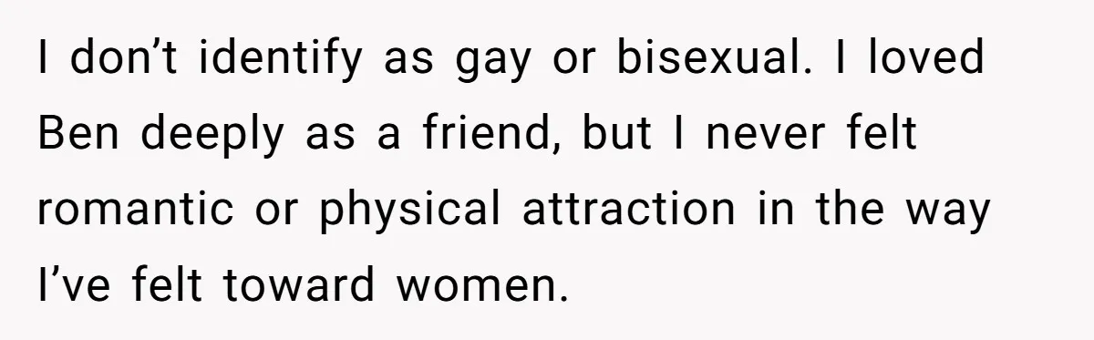 I don’t identify as gay or bisexual. I loved Ben deeply as a friend, but I never felt romantic or physical attraction in the way I’ve felt toward women.