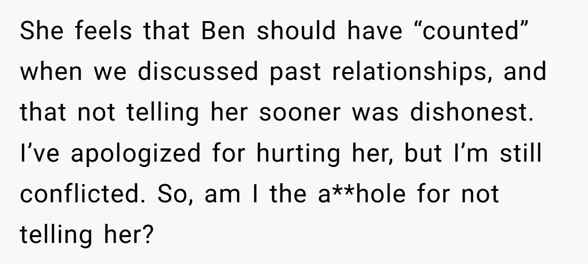 She feels that Ben should have “counted” when we discussed past relationships, and that not telling her sooner was dishonest. I’ve apologized for hurting her, but I’m still conflicted. So,...