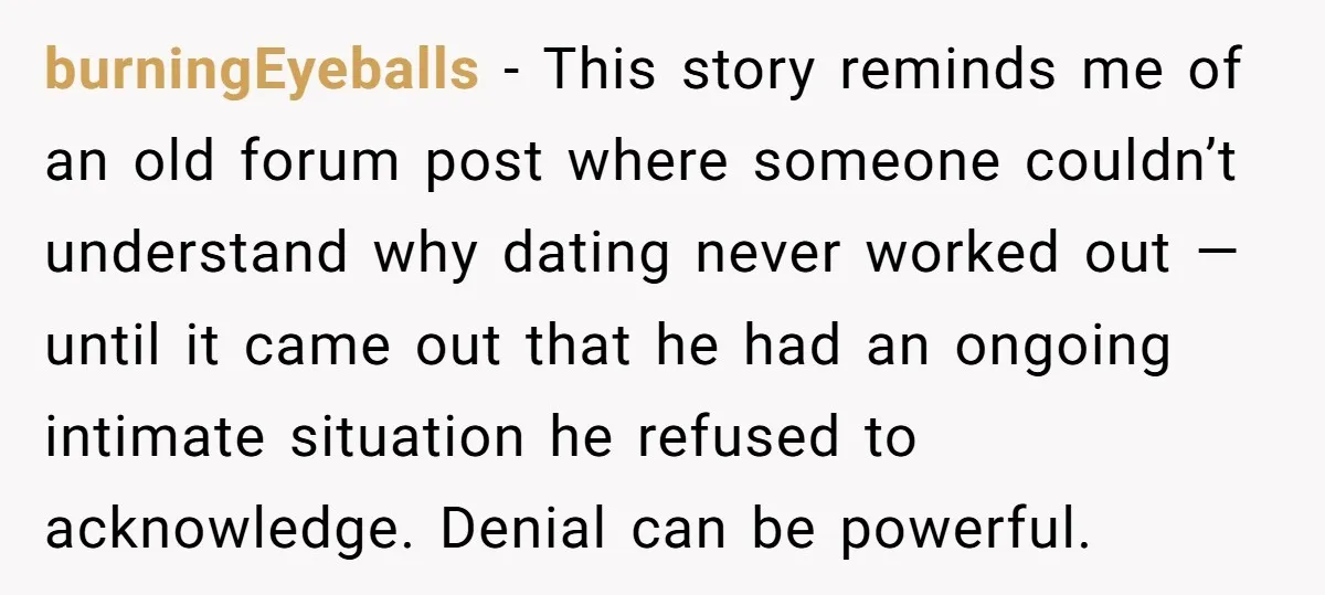 burningEyeballs − This story reminds me of an old forum post where someone couldn’t understand why dating never worked out — until it came out that he had an ongoing...