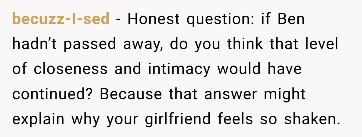 becuzz-I-sed − Honest question: if Ben hadn’t passed away, do you think that level of closeness and intimacy would have continued? Because that answer might explain why your girlfriend feels...