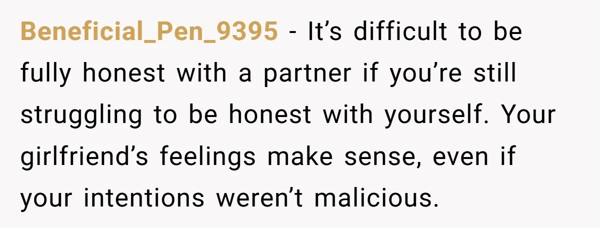 Beneficial_Pen_9395 − It’s difficult to be fully honest with a partner if you’re still struggling to be honest with yourself. Your girlfriend’s feelings make sense, even if your intentions weren’t...