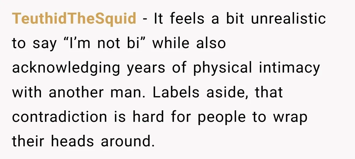 TeuthidTheSquid − It feels a bit unrealistic to say “I’m not bi” while also acknowledging years of physical intimacy with another man. Labels aside, that contradiction is hard for people...