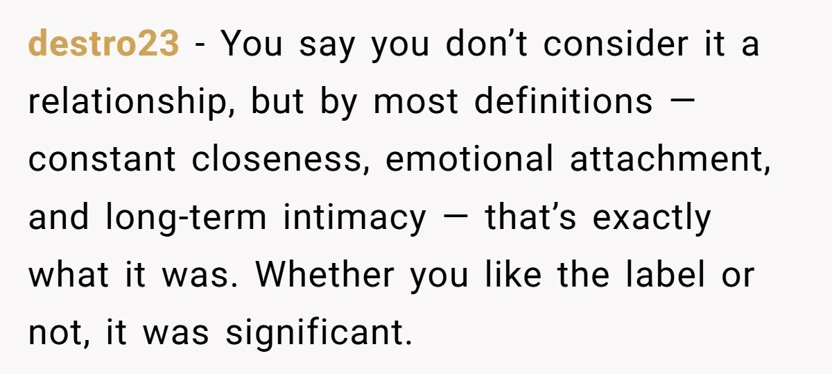 destro23 − You say you don’t consider it a relationship, but by most definitions — constant closeness, emotional attachment, and long-term intimacy — that’s exactly what it was. Whether you...