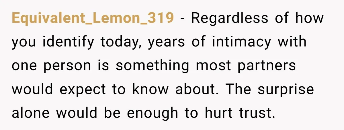 Equivalent_Lemon_319 − Regardless of how you identify today, years of intimacy with one person is something most partners would expect to know about. The surprise alone would be enough to...