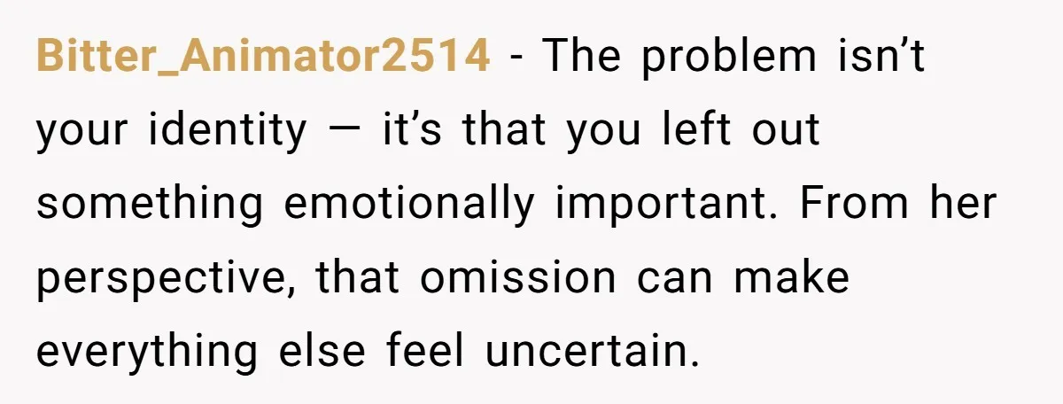 Bitter_Animator2514 − The problem isn’t your identity — it’s that you left out something emotionally important. From her perspective, that omission can make everything else feel uncertain.