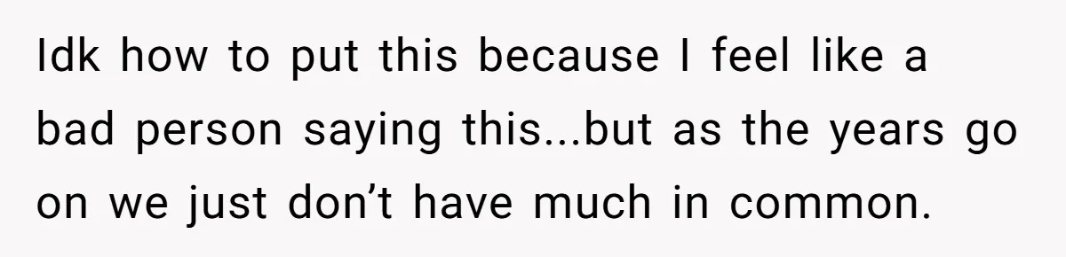 Idk how to put this because I feel like a bad person saying this...but as the years go on we just don’t have much in common.